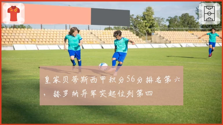 皇家贝蒂斯西甲积分56分排名第六,赫罗纳异军突起位列第四
