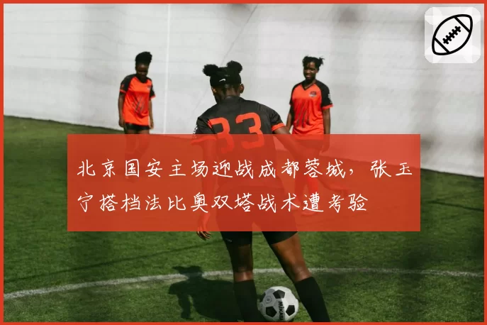 北京国安主场迎战成都蓉城，张玉宁搭档法比奥双塔战术遭考验
