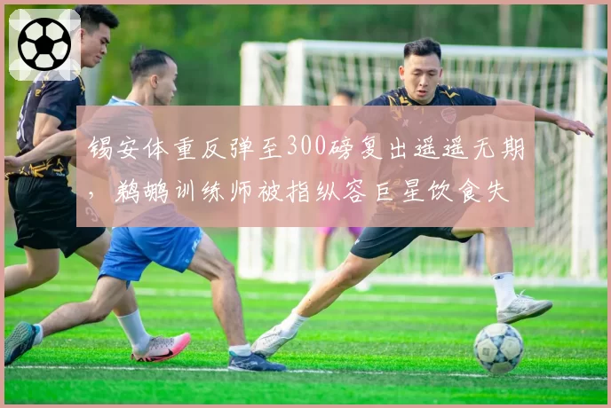 锡安体重反弹至300磅复出遥遥无期，鹈鹕训练师被指纵容巨星饮食失控
