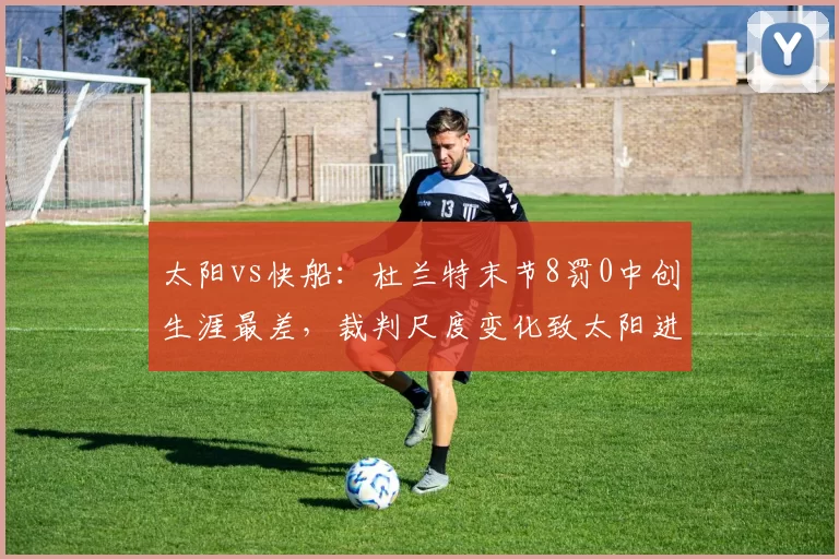 太阳vs快船:杜兰特末节8罚0中创生涯最差,裁判尺度变化致太阳进攻节奏崩盘