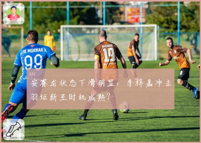 安赛龙状态下滑明显,李梓嘉冲击羽坛新王时机成熟?