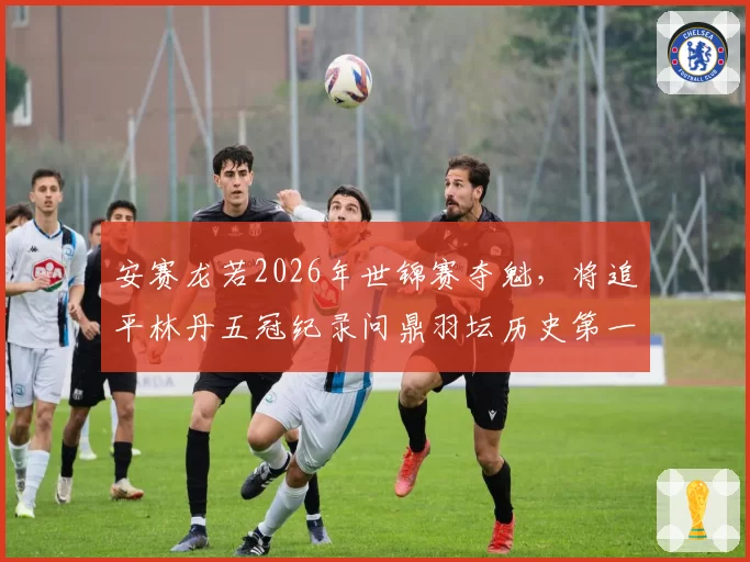 安赛龙若2026年世锦赛夺魁，将追平林丹五冠纪录问鼎羽坛历史第一