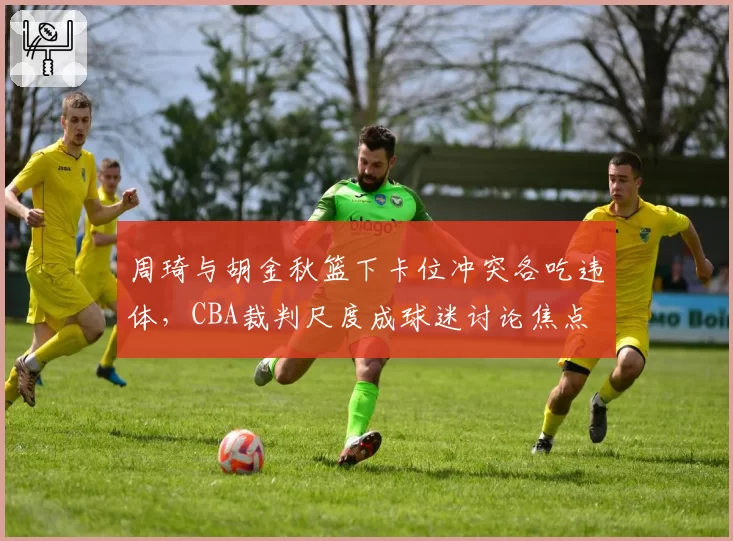 周琦与胡金秋篮下卡位冲突各吃违体，CBA裁判尺度成球迷讨论焦点