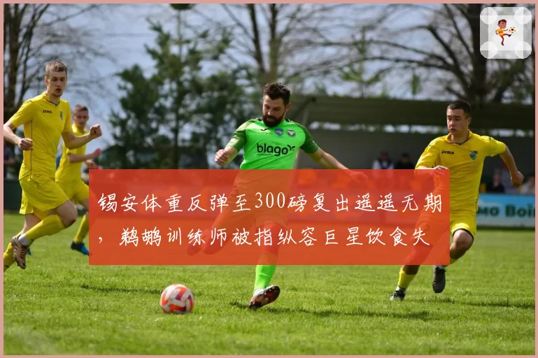 锡安体重反弹至300磅复出遥遥无期，鹈鹕训练师被指纵容巨星饮食失控