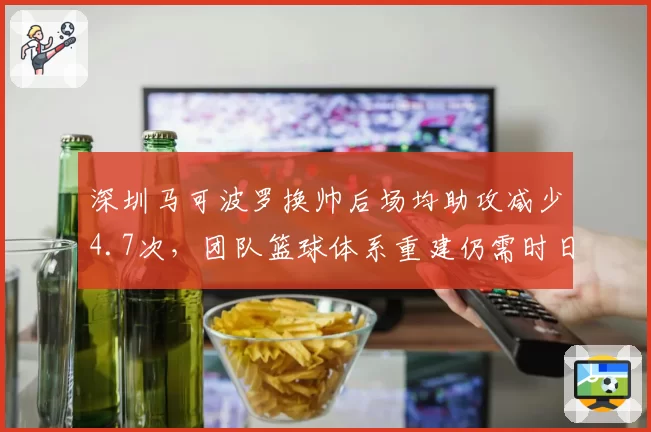 深圳马可波罗换帅后场均助攻减少4.7次,团队篮球体系重建仍需时日