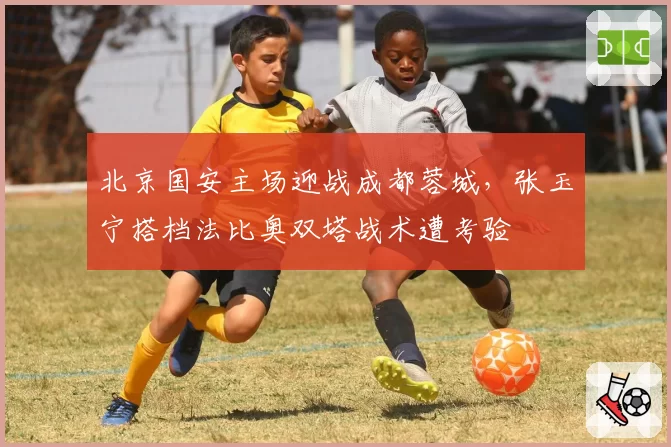 北京国安主场迎战成都蓉城，张玉宁搭档法比奥双塔战术遭考验