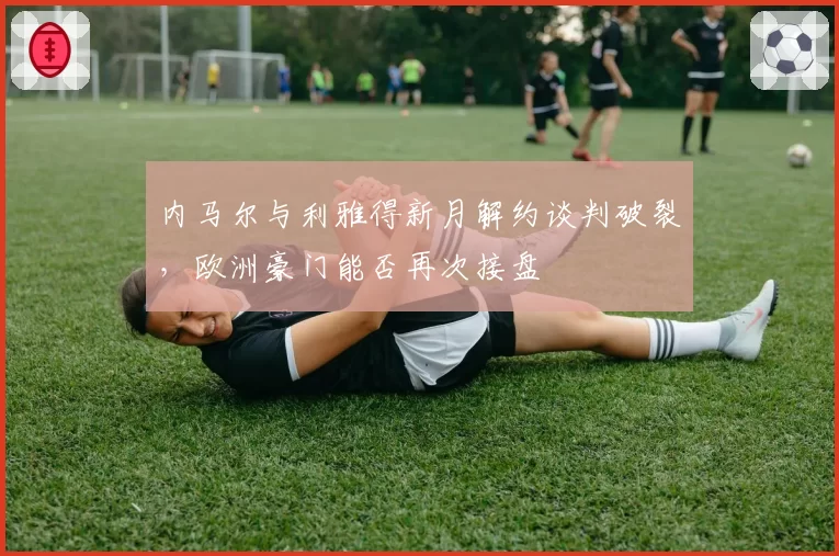 内马尔与利雅得新月解约谈判破裂,欧洲豪门能否再次接盘