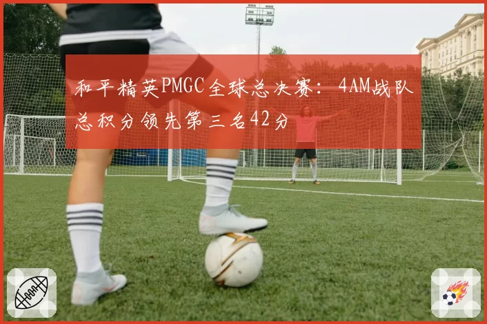 和平精英PMGC全球总决赛:4AM战队总积分领先第三名42分