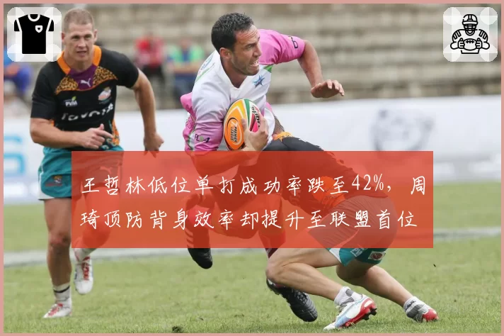 王哲林低位单打成功率跌至42%，周琦顶防背身效率却提升至联盟首位