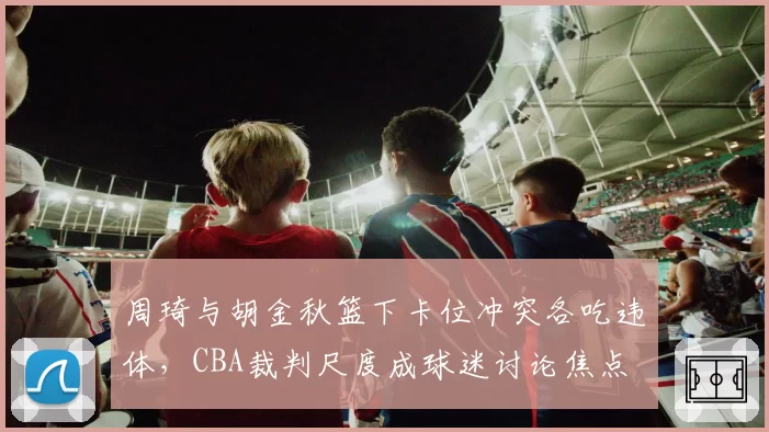 周琦与胡金秋篮下卡位冲突各吃违体，CBA裁判尺度成球迷讨论焦点