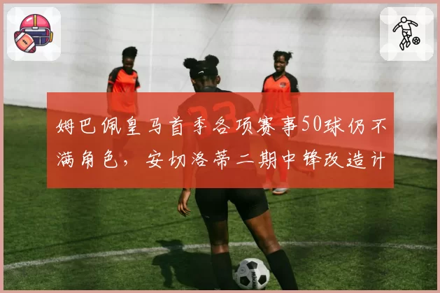 姆巴佩皇马首季各项赛事50球仍不满角色,安切洛蒂二期中锋改造计划能否留住法国队长?