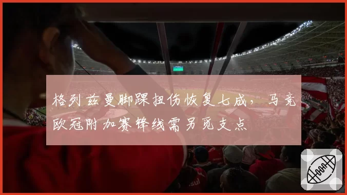 格列兹曼脚踝扭伤恢复七成,马竞欧冠附加赛锋线需另觅支点