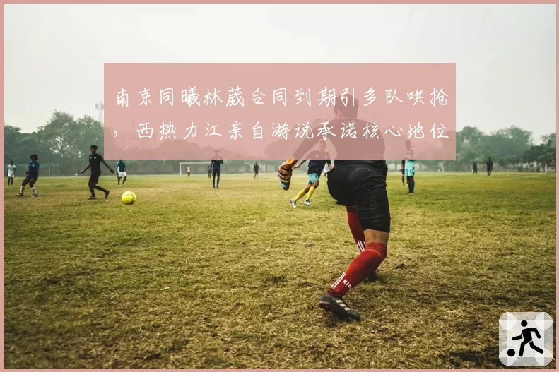 南京同曦林葳合同到期引多队哄抢,西热力江亲自游说承诺核心地位