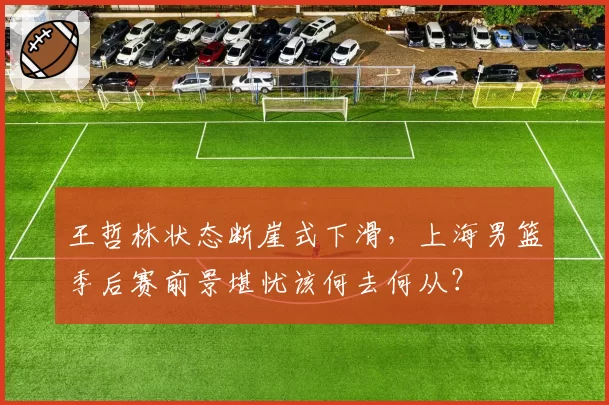王哲林状态断崖式下滑,上海男篮季后赛前景堪忧该何去何从?