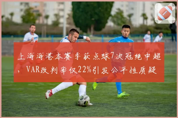 上海海港本赛季获点球7次冠绝中超，VAR改判率仅22%引发公平性质疑