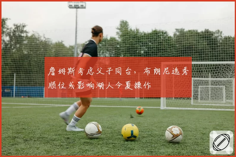詹姆斯考虑父子同台,布朗尼选秀顺位或影响湖人今夏操作