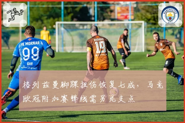 格列兹曼脚踝扭伤恢复七成,马竞欧冠附加赛锋线需另觅支点