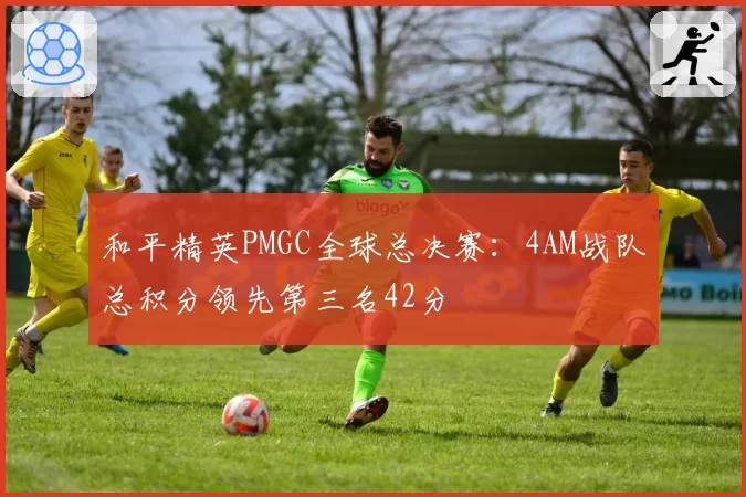 和平精英PMGC全球总决赛:4AM战队总积分领先第三名42分