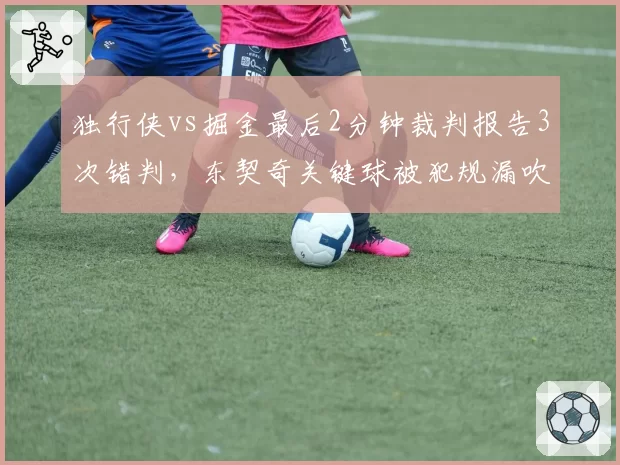 独行侠vs掘金最后2分钟裁判报告3次错判，东契奇关键球被犯规漏吹真相曝光__br_