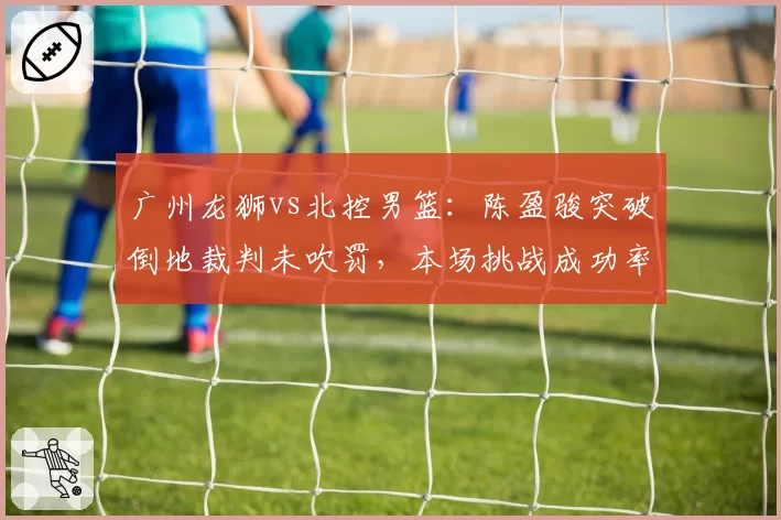 广州龙狮vs北控男篮:陈盈骏突破倒地裁判未吹罚,本场挑战成功率仅33%远低联盟平均值60%