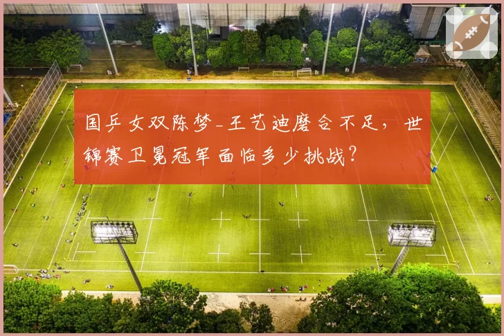 国乒女双陈梦_王艺迪磨合不足，世锦赛卫冕冠军面临多少挑战？