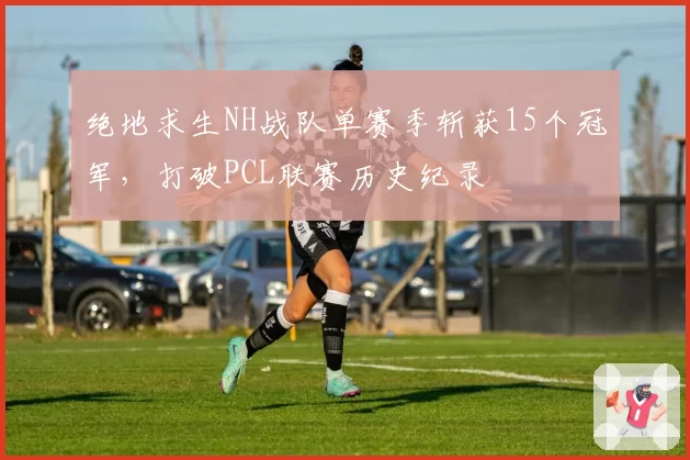 绝地求生NH战队单赛季斩获15个冠军，打破PCL联赛历史纪录