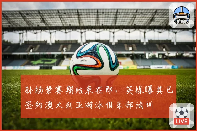孙杨禁赛期结束在即,英媒曝其已签约澳大利亚游泳俱乐部试训