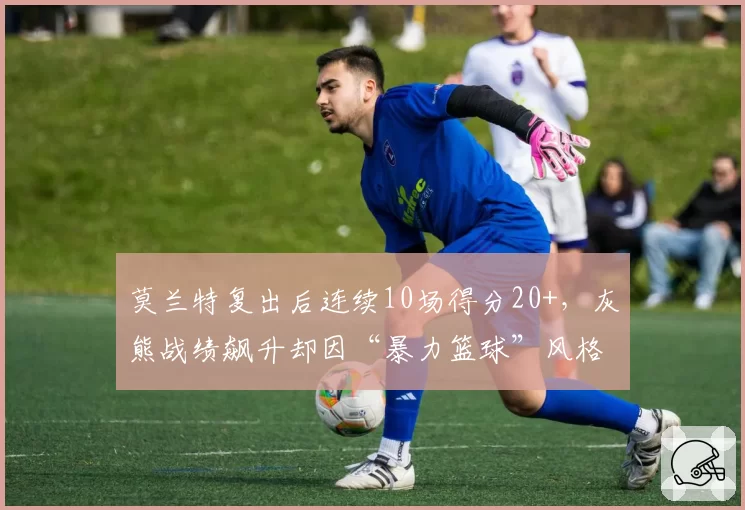 莫兰特复出后连续10场得分20+,灰熊战绩飙升却因“暴力篮球”风格引争议