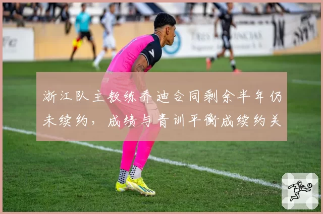 浙江队主教练乔迪合同剩余半年仍未续约，成绩与青训平衡成续约关键