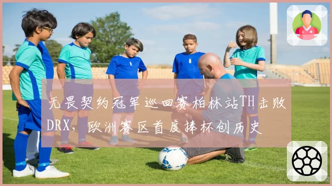 无畏契约冠军巡回赛柏林站TH击败DRX,欧洲赛区首度捧杯创历史