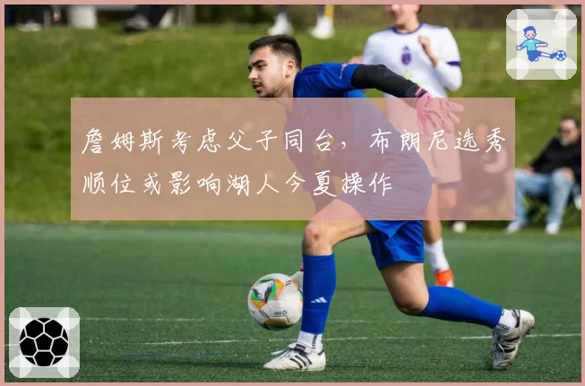詹姆斯考虑父子同台,布朗尼选秀顺位或影响湖人今夏操作
