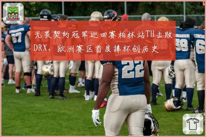 无畏契约冠军巡回赛柏林站TH击败DRX,欧洲赛区首度捧杯创历史