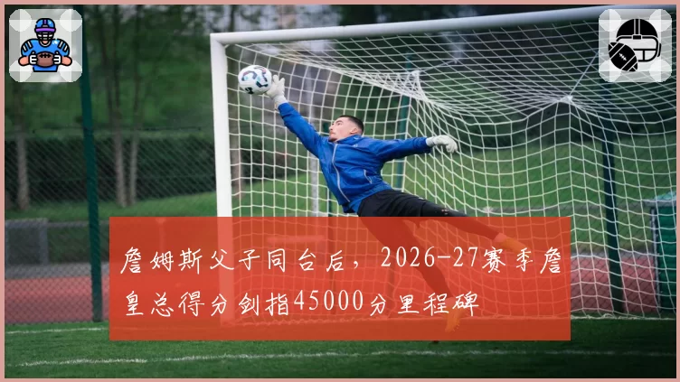 詹姆斯父子同台后，2026-27赛季詹皇总得分剑指45000分里程碑