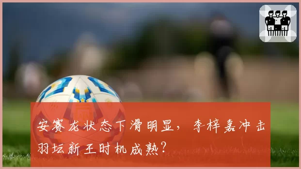 安赛龙状态下滑明显,李梓嘉冲击羽坛新王时机成熟?