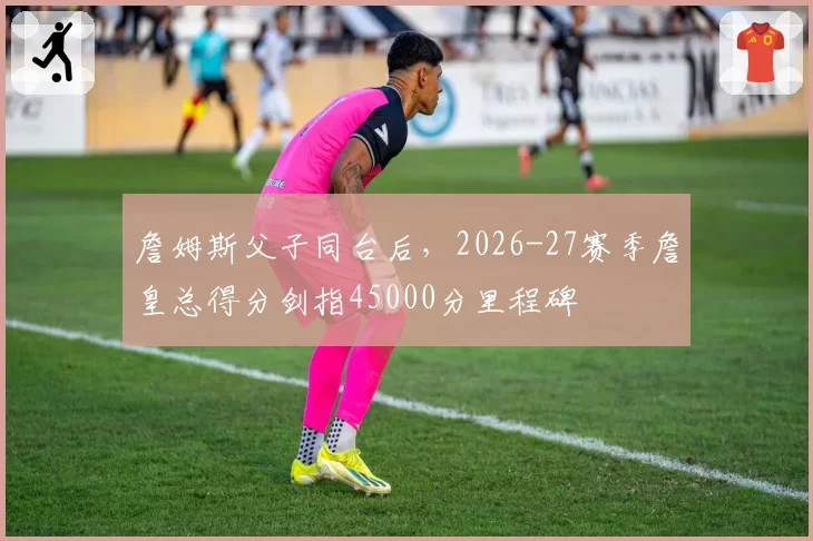 詹姆斯父子同台后，2026-27赛季詹皇总得分剑指45000分里程碑