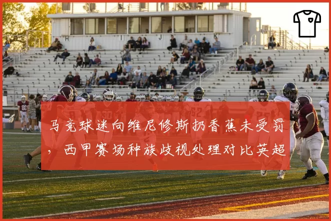 马竞球迷向维尼修斯扔香蕉未受罚,西甲赛场种族歧视处理对比英超零容忍政策令人失望