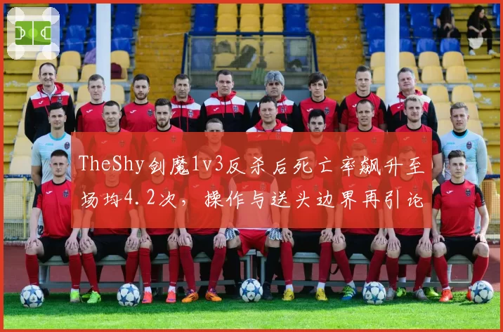TheShy剑魔1v3反杀后死亡率飙升至场均4.2次,操作与送头边界再引论战