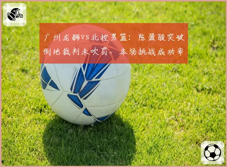 广州龙狮vs北控男篮:陈盈骏突破倒地裁判未吹罚,本场挑战成功率仅33%远低联盟平均值60%