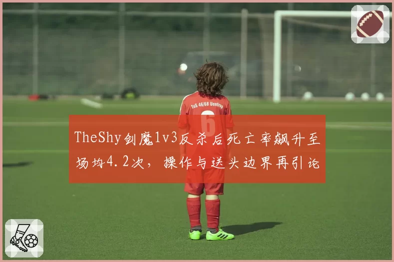 TheShy剑魔1v3反杀后死亡率飙升至场均4.2次,操作与送头边界再引论战