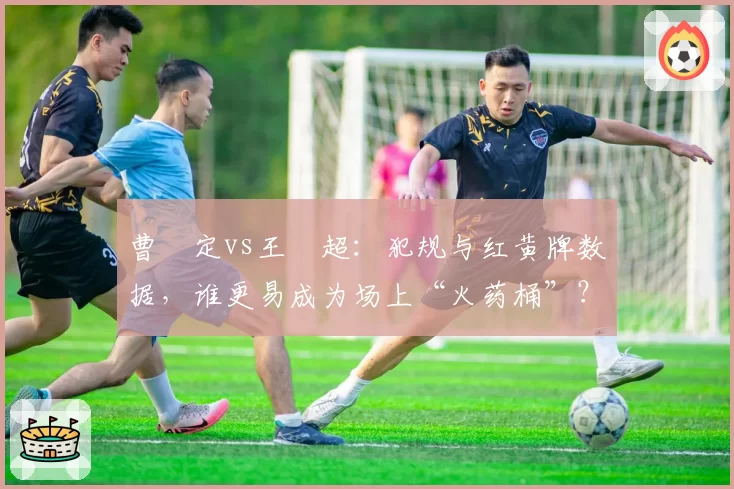 曹赟定vs王燊超：犯规与红黄牌数据，谁更易成为场上“火药桶”？