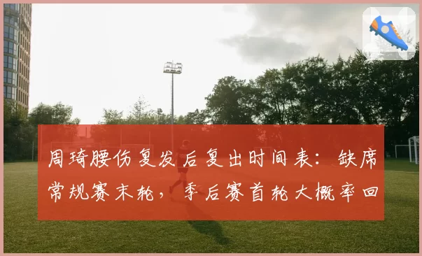 周琦腰伤复发后复出时间表：缺席常规赛末轮，季后赛首轮大概率回归